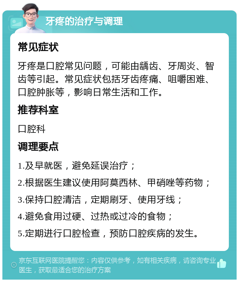 牙疼的治疗与调理 常见症状 牙疼是口腔常见问题，可能由龋齿、牙周炎、智齿等引起。常见症状包括牙齿疼痛、咀嚼困难、口腔肿胀等，影响日常生活和工作。 推荐科室 口腔科 调理要点 1.及早就医，避免延误治疗； 2.根据医生建议使用阿莫西林、甲硝唑等药物； 3.保持口腔清洁，定期刷牙、使用牙线； 4.避免食用过硬、过热或过冷的食物； 5.定期进行口腔检查，预防口腔疾病的发生。