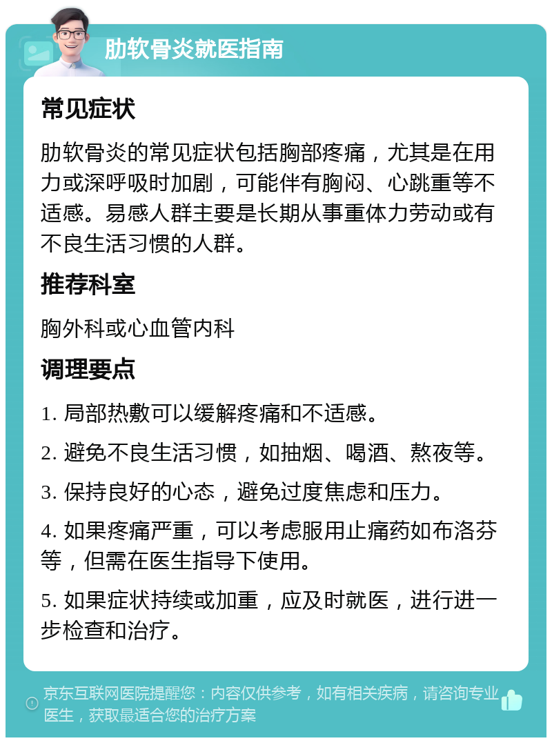 肋软骨炎就医指南 常见症状 肋软骨炎的常见症状包括胸部疼痛，尤其是在用力或深呼吸时加剧，可能伴有胸闷、心跳重等不适感。易感人群主要是长期从事重体力劳动或有不良生活习惯的人群。 推荐科室 胸外科或心血管内科 调理要点 1. 局部热敷可以缓解疼痛和不适感。 2. 避免不良生活习惯，如抽烟、喝酒、熬夜等。 3. 保持良好的心态，避免过度焦虑和压力。 4. 如果疼痛严重，可以考虑服用止痛药如布洛芬等，但需在医生指导下使用。 5. 如果症状持续或加重，应及时就医，进行进一步检查和治疗。