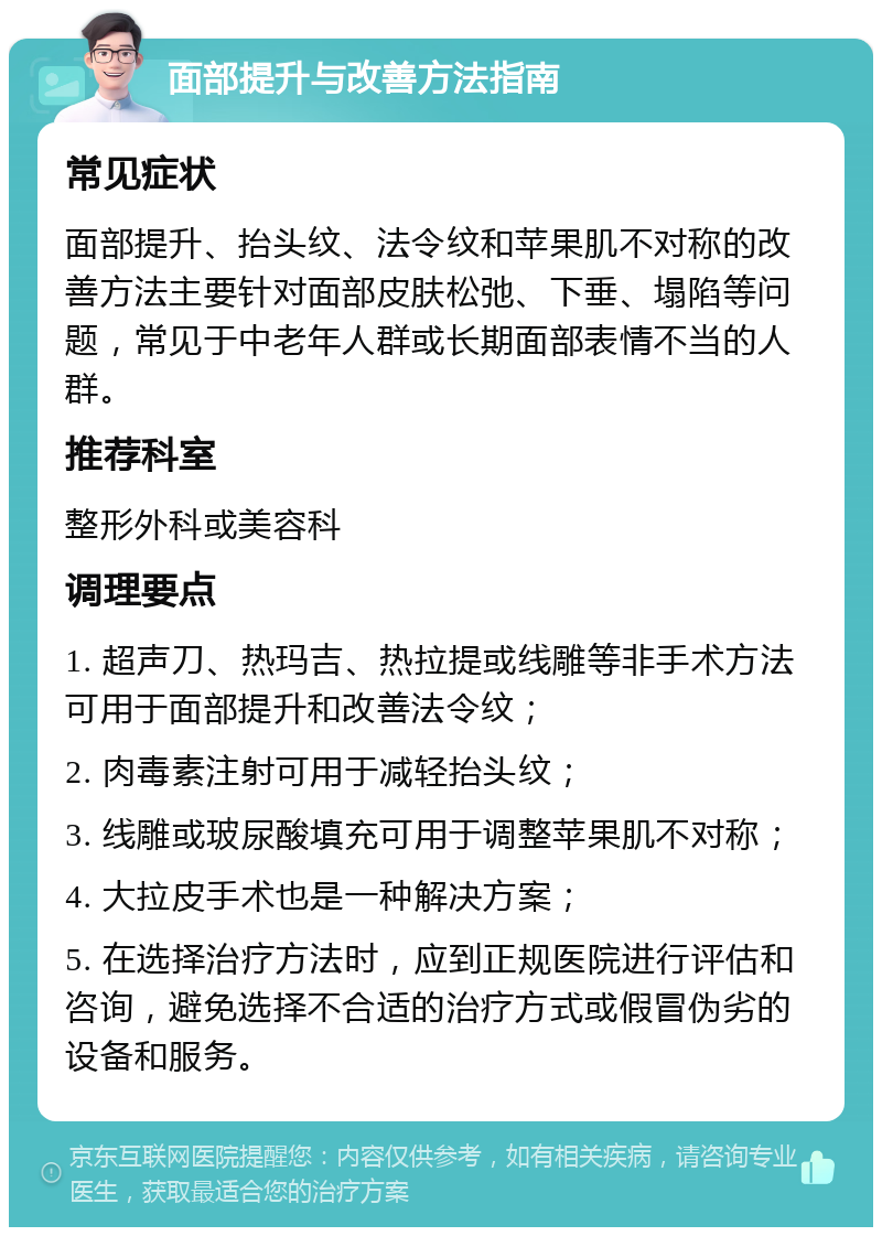 面部提升与改善方法指南 常见症状 面部提升、抬头纹、法令纹和苹果肌不对称的改善方法主要针对面部皮肤松弛、下垂、塌陷等问题，常见于中老年人群或长期面部表情不当的人群。 推荐科室 整形外科或美容科 调理要点 1. 超声刀、热玛吉、热拉提或线雕等非手术方法可用于面部提升和改善法令纹； 2. 肉毒素注射可用于减轻抬头纹； 3. 线雕或玻尿酸填充可用于调整苹果肌不对称； 4. 大拉皮手术也是一种解决方案； 5. 在选择治疗方法时，应到正规医院进行评估和咨询，避免选择不合适的治疗方式或假冒伪劣的设备和服务。