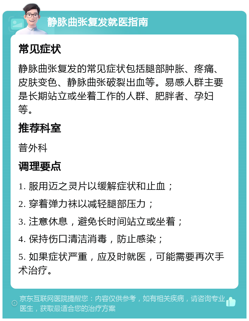 静脉曲张复发就医指南 常见症状 静脉曲张复发的常见症状包括腿部肿胀、疼痛、皮肤变色、静脉曲张破裂出血等。易感人群主要是长期站立或坐着工作的人群、肥胖者、孕妇等。 推荐科室 普外科 调理要点 1. 服用迈之灵片以缓解症状和止血； 2. 穿着弹力袜以减轻腿部压力； 3. 注意休息，避免长时间站立或坐着； 4. 保持伤口清洁消毒，防止感染； 5. 如果症状严重，应及时就医，可能需要再次手术治疗。