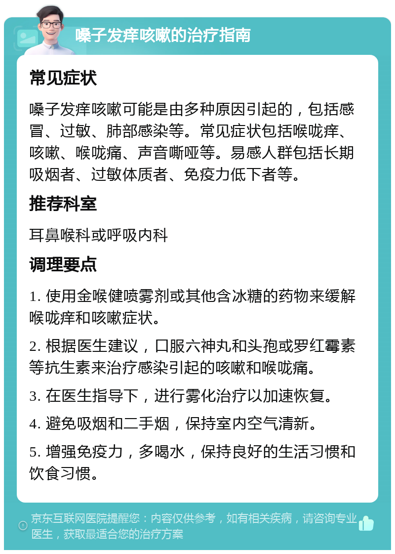 嗓子发痒咳嗽的治疗指南 常见症状 嗓子发痒咳嗽可能是由多种原因引起的，包括感冒、过敏、肺部感染等。常见症状包括喉咙痒、咳嗽、喉咙痛、声音嘶哑等。易感人群包括长期吸烟者、过敏体质者、免疫力低下者等。 推荐科室 耳鼻喉科或呼吸内科 调理要点 1. 使用金喉健喷雾剂或其他含冰糖的药物来缓解喉咙痒和咳嗽症状。 2. 根据医生建议，口服六神丸和头孢或罗红霉素等抗生素来治疗感染引起的咳嗽和喉咙痛。 3. 在医生指导下，进行雾化治疗以加速恢复。 4. 避免吸烟和二手烟，保持室内空气清新。 5. 增强免疫力，多喝水，保持良好的生活习惯和饮食习惯。