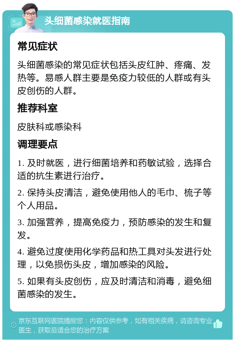 头细菌感染就医指南 常见症状 头细菌感染的常见症状包括头皮红肿、疼痛、发热等。易感人群主要是免疫力较低的人群或有头皮创伤的人群。 推荐科室 皮肤科或感染科 调理要点 1. 及时就医，进行细菌培养和药敏试验，选择合适的抗生素进行治疗。 2. 保持头皮清洁，避免使用他人的毛巾、梳子等个人用品。 3. 加强营养，提高免疫力，预防感染的发生和复发。 4. 避免过度使用化学药品和热工具对头发进行处理，以免损伤头皮，增加感染的风险。 5. 如果有头皮创伤，应及时清洁和消毒，避免细菌感染的发生。