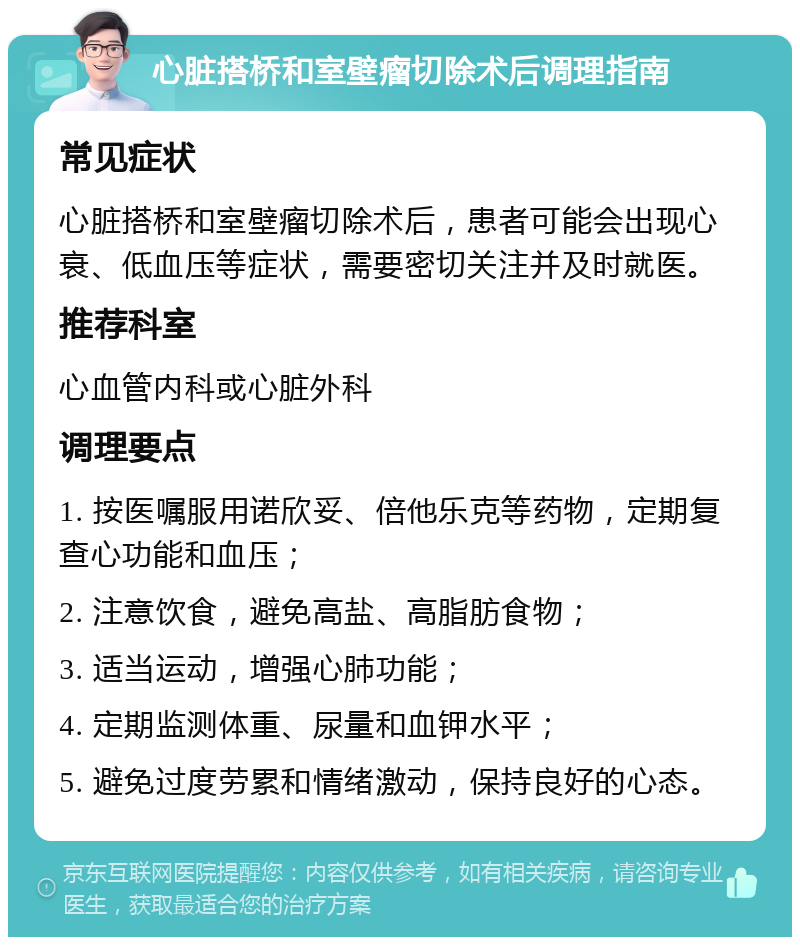 心脏搭桥和室壁瘤切除术后调理指南 常见症状 心脏搭桥和室壁瘤切除术后，患者可能会出现心衰、低血压等症状，需要密切关注并及时就医。 推荐科室 心血管内科或心脏外科 调理要点 1. 按医嘱服用诺欣妥、倍他乐克等药物，定期复查心功能和血压； 2. 注意饮食，避免高盐、高脂肪食物； 3. 适当运动，增强心肺功能； 4. 定期监测体重、尿量和血钾水平； 5. 避免过度劳累和情绪激动，保持良好的心态。