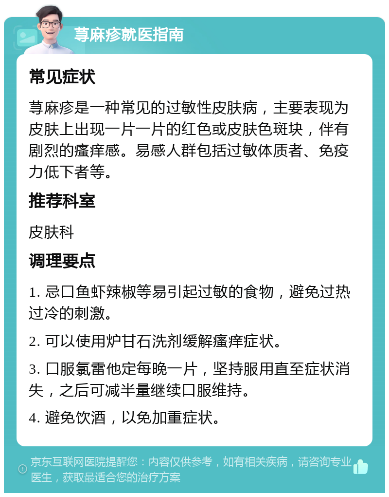 荨麻疹就医指南 常见症状 荨麻疹是一种常见的过敏性皮肤病，主要表现为皮肤上出现一片一片的红色或皮肤色斑块，伴有剧烈的瘙痒感。易感人群包括过敏体质者、免疫力低下者等。 推荐科室 皮肤科 调理要点 1. 忌口鱼虾辣椒等易引起过敏的食物，避免过热过冷的刺激。 2. 可以使用炉甘石洗剂缓解瘙痒症状。 3. 口服氯雷他定每晚一片，坚持服用直至症状消失，之后可减半量继续口服维持。 4. 避免饮酒，以免加重症状。