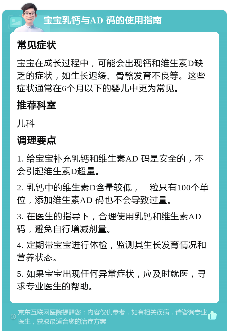 宝宝乳钙与AD 码的使用指南 常见症状 宝宝在成长过程中，可能会出现钙和维生素D缺乏的症状，如生长迟缓、骨骼发育不良等。这些症状通常在6个月以下的婴儿中更为常见。 推荐科室 儿科 调理要点 1. 给宝宝补充乳钙和维生素AD 码是安全的，不会引起维生素D超量。 2. 乳钙中的维生素D含量较低，一粒只有100个单位，添加维生素AD 码也不会导致过量。 3. 在医生的指导下，合理使用乳钙和维生素AD 码，避免自行增减剂量。 4. 定期带宝宝进行体检，监测其生长发育情况和营养状态。 5. 如果宝宝出现任何异常症状，应及时就医，寻求专业医生的帮助。