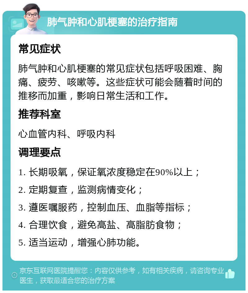 肺气肿和心肌梗塞的治疗指南 常见症状 肺气肿和心肌梗塞的常见症状包括呼吸困难、胸痛、疲劳、咳嗽等。这些症状可能会随着时间的推移而加重，影响日常生活和工作。 推荐科室 心血管内科、呼吸内科 调理要点 1. 长期吸氧，保证氧浓度稳定在90%以上； 2. 定期复查，监测病情变化； 3. 遵医嘱服药，控制血压、血脂等指标； 4. 合理饮食，避免高盐、高脂肪食物； 5. 适当运动，增强心肺功能。