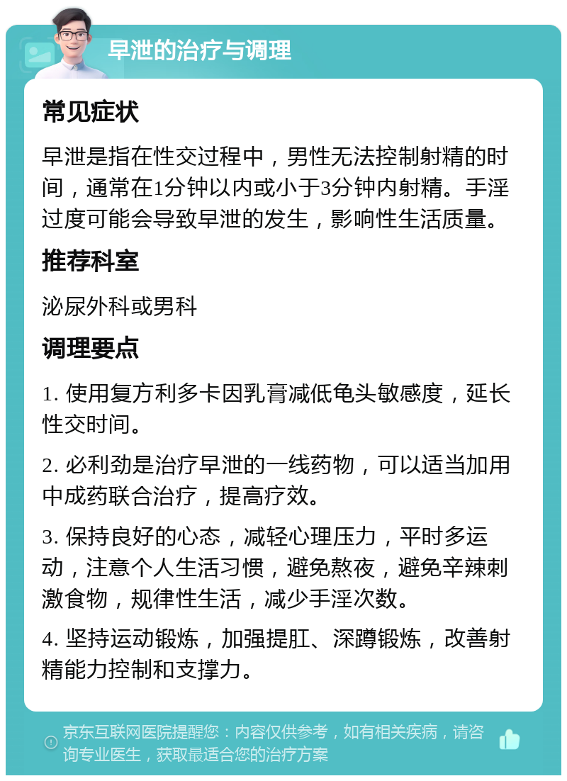 早泄的治疗与调理 常见症状 早泄是指在性交过程中，男性无法控制射精的时间，通常在1分钟以内或小于3分钟内射精。手淫过度可能会导致早泄的发生，影响性生活质量。 推荐科室 泌尿外科或男科 调理要点 1. 使用复方利多卡因乳膏减低龟头敏感度，延长性交时间。 2. 必利劲是治疗早泄的一线药物，可以适当加用中成药联合治疗，提高疗效。 3. 保持良好的心态，减轻心理压力，平时多运动，注意个人生活习惯，避免熬夜，避免辛辣刺激食物，规律性生活，减少手淫次数。 4. 坚持运动锻炼，加强提肛、深蹲锻炼，改善射精能力控制和支撑力。