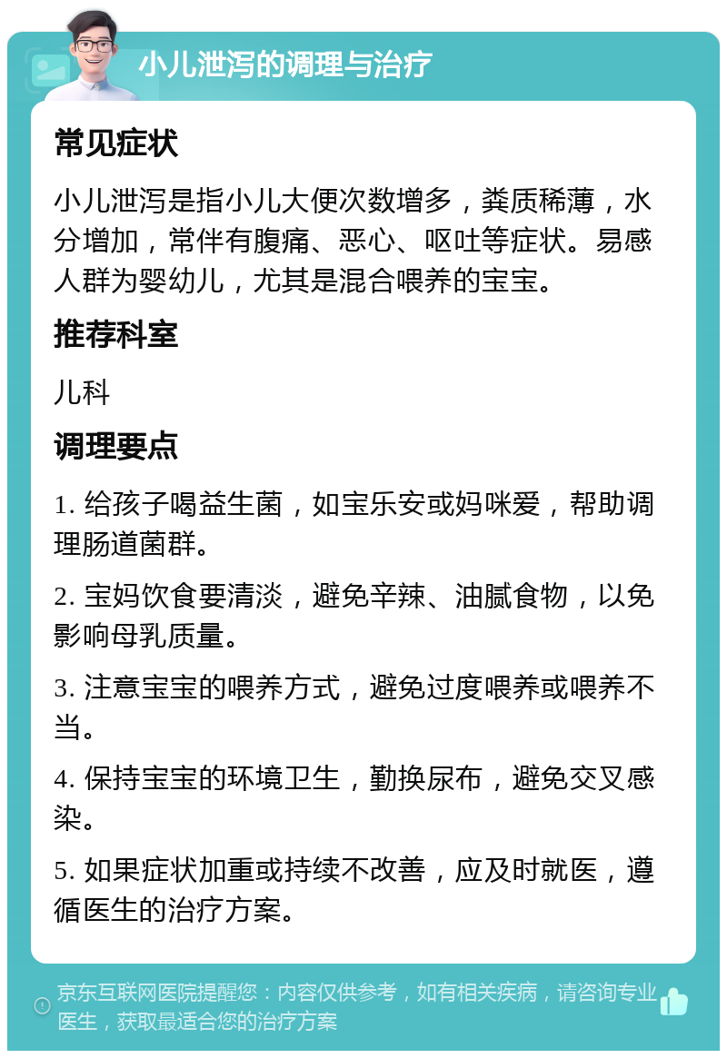 小儿泄泻的调理与治疗 常见症状 小儿泄泻是指小儿大便次数增多，粪质稀薄，水分增加，常伴有腹痛、恶心、呕吐等症状。易感人群为婴幼儿，尤其是混合喂养的宝宝。 推荐科室 儿科 调理要点 1. 给孩子喝益生菌，如宝乐安或妈咪爱，帮助调理肠道菌群。 2. 宝妈饮食要清淡，避免辛辣、油腻食物，以免影响母乳质量。 3. 注意宝宝的喂养方式，避免过度喂养或喂养不当。 4. 保持宝宝的环境卫生，勤换尿布，避免交叉感染。 5. 如果症状加重或持续不改善，应及时就医，遵循医生的治疗方案。