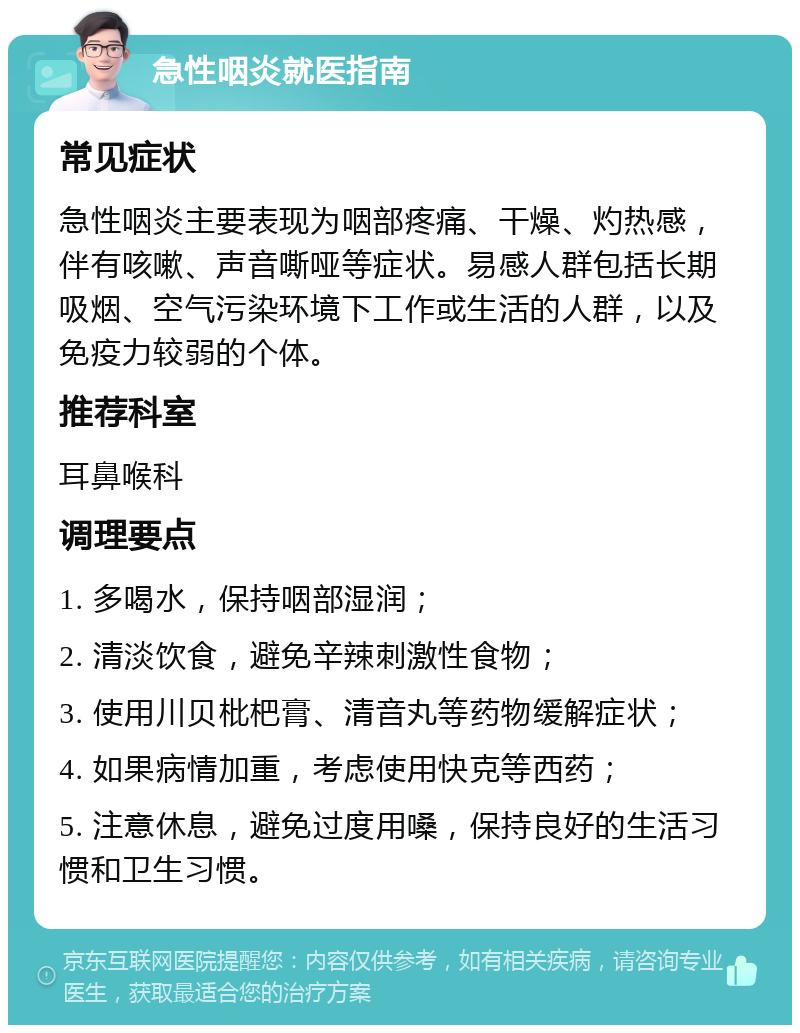 急性咽炎就医指南 常见症状 急性咽炎主要表现为咽部疼痛、干燥、灼热感，伴有咳嗽、声音嘶哑等症状。易感人群包括长期吸烟、空气污染环境下工作或生活的人群，以及免疫力较弱的个体。 推荐科室 耳鼻喉科 调理要点 1. 多喝水，保持咽部湿润； 2. 清淡饮食，避免辛辣刺激性食物； 3. 使用川贝枇杷膏、清音丸等药物缓解症状； 4. 如果病情加重，考虑使用快克等西药； 5. 注意休息，避免过度用嗓，保持良好的生活习惯和卫生习惯。