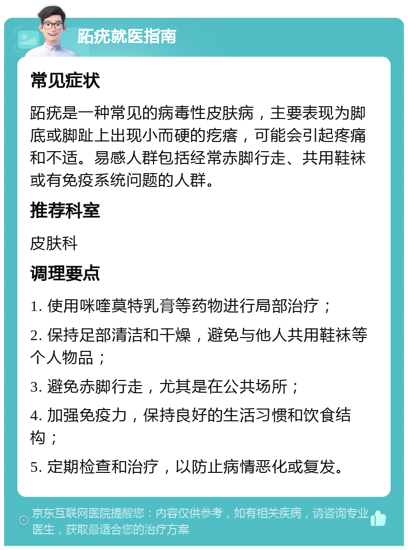 跖疣就医指南 常见症状 跖疣是一种常见的病毒性皮肤病，主要表现为脚底或脚趾上出现小而硬的疙瘩，可能会引起疼痛和不适。易感人群包括经常赤脚行走、共用鞋袜或有免疫系统问题的人群。 推荐科室 皮肤科 调理要点 1. 使用咪喹莫特乳膏等药物进行局部治疗； 2. 保持足部清洁和干燥，避免与他人共用鞋袜等个人物品； 3. 避免赤脚行走，尤其是在公共场所； 4. 加强免疫力，保持良好的生活习惯和饮食结构； 5. 定期检查和治疗，以防止病情恶化或复发。