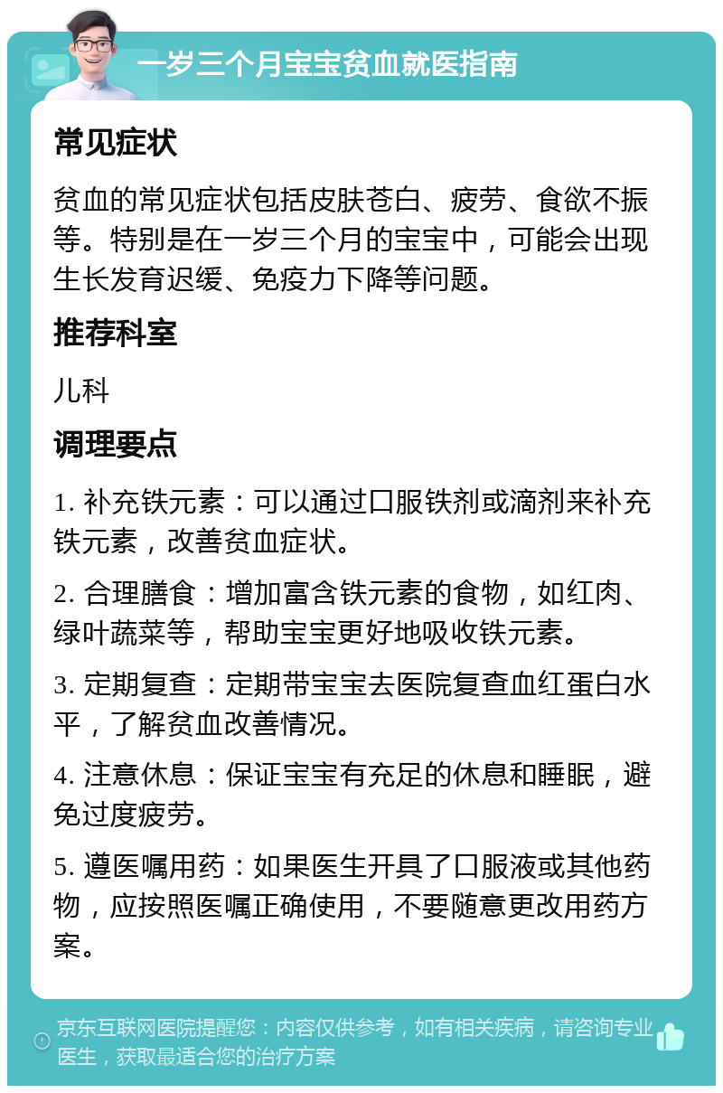 一岁三个月宝宝贫血就医指南 常见症状 贫血的常见症状包括皮肤苍白、疲劳、食欲不振等。特别是在一岁三个月的宝宝中，可能会出现生长发育迟缓、免疫力下降等问题。 推荐科室 儿科 调理要点 1. 补充铁元素：可以通过口服铁剂或滴剂来补充铁元素，改善贫血症状。 2. 合理膳食：增加富含铁元素的食物，如红肉、绿叶蔬菜等，帮助宝宝更好地吸收铁元素。 3. 定期复查：定期带宝宝去医院复查血红蛋白水平，了解贫血改善情况。 4. 注意休息：保证宝宝有充足的休息和睡眠，避免过度疲劳。 5. 遵医嘱用药：如果医生开具了口服液或其他药物，应按照医嘱正确使用，不要随意更改用药方案。