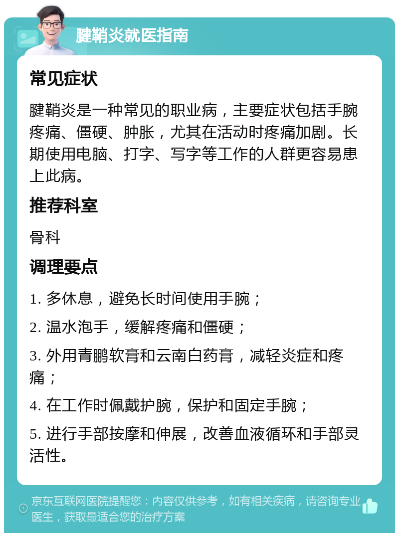 腱鞘炎就医指南 常见症状 腱鞘炎是一种常见的职业病，主要症状包括手腕疼痛、僵硬、肿胀，尤其在活动时疼痛加剧。长期使用电脑、打字、写字等工作的人群更容易患上此病。 推荐科室 骨科 调理要点 1. 多休息，避免长时间使用手腕； 2. 温水泡手，缓解疼痛和僵硬； 3. 外用青鹏软膏和云南白药膏，减轻炎症和疼痛； 4. 在工作时佩戴护腕，保护和固定手腕； 5. 进行手部按摩和伸展，改善血液循环和手部灵活性。