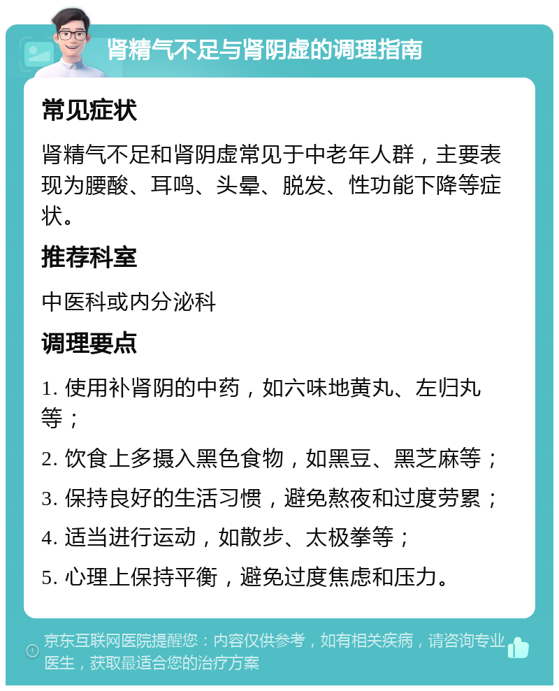 肾精气不足与肾阴虚的调理指南 常见症状 肾精气不足和肾阴虚常见于中老年人群，主要表现为腰酸、耳鸣、头晕、脱发、性功能下降等症状。 推荐科室 中医科或内分泌科 调理要点 1. 使用补肾阴的中药，如六味地黄丸、左归丸等； 2. 饮食上多摄入黑色食物，如黑豆、黑芝麻等； 3. 保持良好的生活习惯，避免熬夜和过度劳累； 4. 适当进行运动，如散步、太极拳等； 5. 心理上保持平衡，避免过度焦虑和压力。