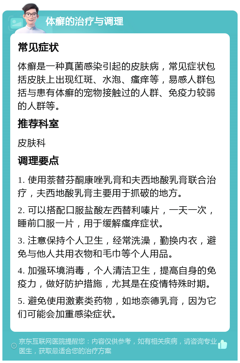 体癣的治疗与调理 常见症状 体癣是一种真菌感染引起的皮肤病，常见症状包括皮肤上出现红斑、水泡、瘙痒等，易感人群包括与患有体癣的宠物接触过的人群、免疫力较弱的人群等。 推荐科室 皮肤科 调理要点 1. 使用萘替芬酮康唑乳膏和夫西地酸乳膏联合治疗，夫西地酸乳膏主要用于抓破的地方。 2. 可以搭配口服盐酸左西替利嗪片，一天一次，睡前口服一片，用于缓解瘙痒症状。 3. 注意保持个人卫生，经常洗澡，勤换内衣，避免与他人共用衣物和毛巾等个人用品。 4. 加强环境消毒，个人清洁卫生，提高自身的免疫力，做好防护措施，尤其是在疫情特殊时期。 5. 避免使用激素类药物，如地奈德乳膏，因为它们可能会加重感染症状。