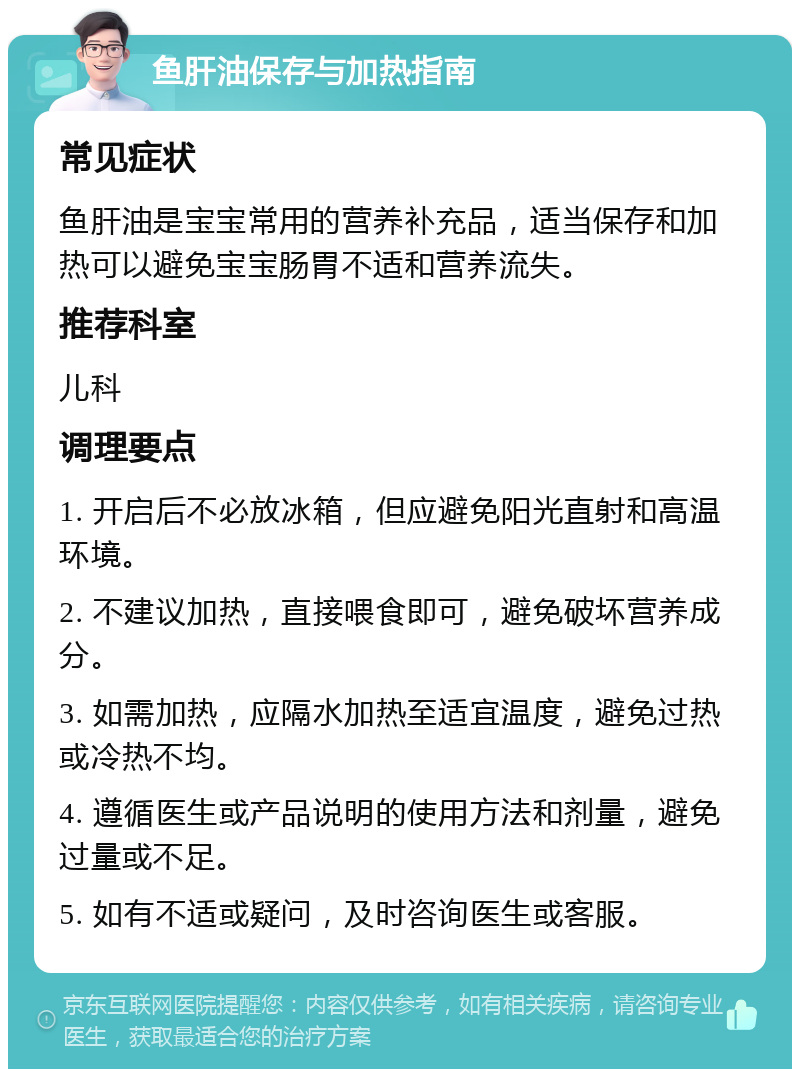 鱼肝油保存与加热指南 常见症状 鱼肝油是宝宝常用的营养补充品，适当保存和加热可以避免宝宝肠胃不适和营养流失。 推荐科室 儿科 调理要点 1. 开启后不必放冰箱，但应避免阳光直射和高温环境。 2. 不建议加热，直接喂食即可，避免破坏营养成分。 3. 如需加热，应隔水加热至适宜温度，避免过热或冷热不均。 4. 遵循医生或产品说明的使用方法和剂量，避免过量或不足。 5. 如有不适或疑问，及时咨询医生或客服。