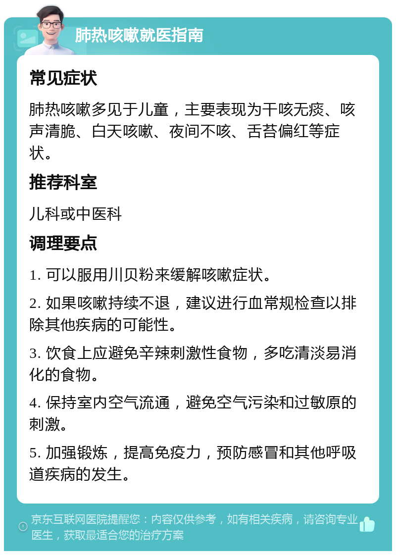 肺热咳嗽就医指南 常见症状 肺热咳嗽多见于儿童，主要表现为干咳无痰、咳声清脆、白天咳嗽、夜间不咳、舌苔偏红等症状。 推荐科室 儿科或中医科 调理要点 1. 可以服用川贝粉来缓解咳嗽症状。 2. 如果咳嗽持续不退，建议进行血常规检查以排除其他疾病的可能性。 3. 饮食上应避免辛辣刺激性食物，多吃清淡易消化的食物。 4. 保持室内空气流通，避免空气污染和过敏原的刺激。 5. 加强锻炼，提高免疫力，预防感冒和其他呼吸道疾病的发生。