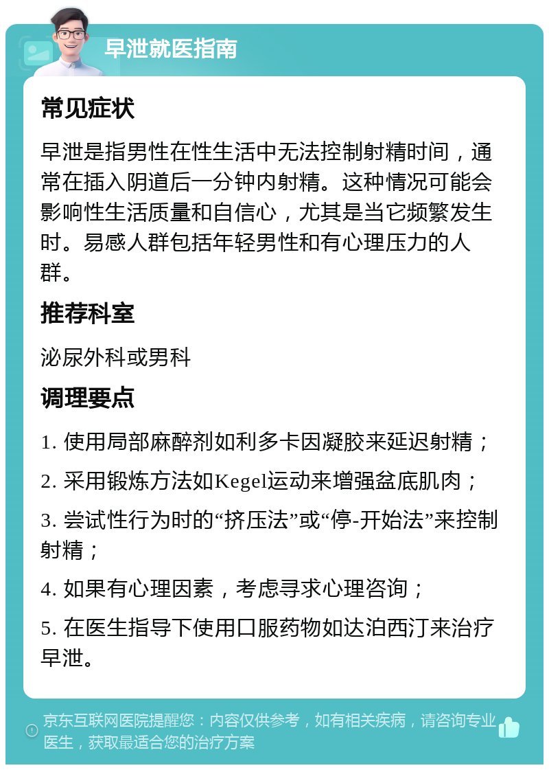 早泄就医指南 常见症状 早泄是指男性在性生活中无法控制射精时间，通常在插入阴道后一分钟内射精。这种情况可能会影响性生活质量和自信心，尤其是当它频繁发生时。易感人群包括年轻男性和有心理压力的人群。 推荐科室 泌尿外科或男科 调理要点 1. 使用局部麻醉剂如利多卡因凝胶来延迟射精； 2. 采用锻炼方法如Kegel运动来增强盆底肌肉； 3. 尝试性行为时的“挤压法”或“停-开始法”来控制射精； 4. 如果有心理因素，考虑寻求心理咨询； 5. 在医生指导下使用口服药物如达泊西汀来治疗早泄。