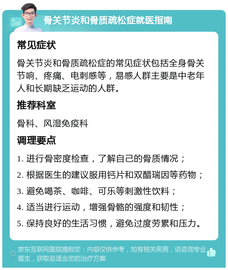 骨关节炎和骨质疏松症就医指南 常见症状 骨关节炎和骨质疏松症的常见症状包括全身骨关节响、疼痛、电刺感等，易感人群主要是中老年人和长期缺乏运动的人群。 推荐科室 骨科、风湿免疫科 调理要点 1. 进行骨密度检查，了解自己的骨质情况； 2. 根据医生的建议服用钙片和双醋瑞因等药物； 3. 避免喝茶、咖啡、可乐等刺激性饮料； 4. 适当进行运动，增强骨骼的强度和韧性； 5. 保持良好的生活习惯，避免过度劳累和压力。