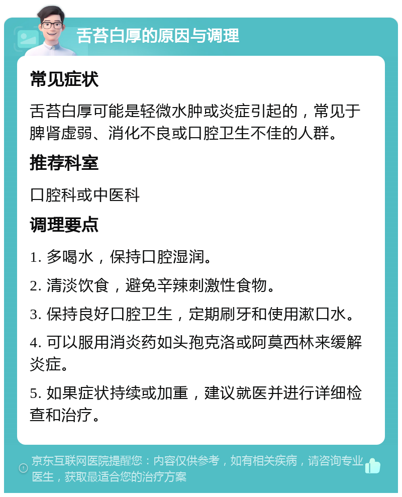 舌苔白厚的原因与调理 常见症状 舌苔白厚可能是轻微水肿或炎症引起的，常见于脾肾虚弱、消化不良或口腔卫生不佳的人群。 推荐科室 口腔科或中医科 调理要点 1. 多喝水，保持口腔湿润。 2. 清淡饮食，避免辛辣刺激性食物。 3. 保持良好口腔卫生，定期刷牙和使用漱口水。 4. 可以服用消炎药如头孢克洛或阿莫西林来缓解炎症。 5. 如果症状持续或加重，建议就医并进行详细检查和治疗。