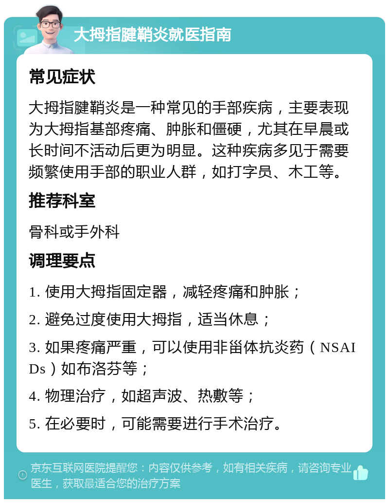 大拇指腱鞘炎就医指南 常见症状 大拇指腱鞘炎是一种常见的手部疾病，主要表现为大拇指基部疼痛、肿胀和僵硬，尤其在早晨或长时间不活动后更为明显。这种疾病多见于需要频繁使用手部的职业人群，如打字员、木工等。 推荐科室 骨科或手外科 调理要点 1. 使用大拇指固定器，减轻疼痛和肿胀； 2. 避免过度使用大拇指，适当休息； 3. 如果疼痛严重，可以使用非甾体抗炎药（NSAIDs）如布洛芬等； 4. 物理治疗，如超声波、热敷等； 5. 在必要时，可能需要进行手术治疗。