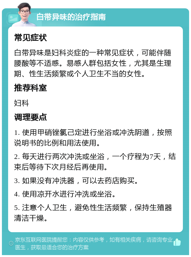 白带异味的治疗指南 常见症状 白带异味是妇科炎症的一种常见症状，可能伴随腰酸等不适感。易感人群包括女性，尤其是生理期、性生活频繁或个人卫生不当的女性。 推荐科室 妇科 调理要点 1. 使用甲硝锉氯己定进行坐浴或冲洗阴道，按照说明书的比例和用法使用。 2. 每天进行两次冲洗或坐浴，一个疗程为7天，结束后等待下次月经后再使用。 3. 如果没有冲洗器，可以去药店购买。 4. 使用凉开水进行冲洗或坐浴。 5. 注意个人卫生，避免性生活频繁，保持生殖器清洁干燥。