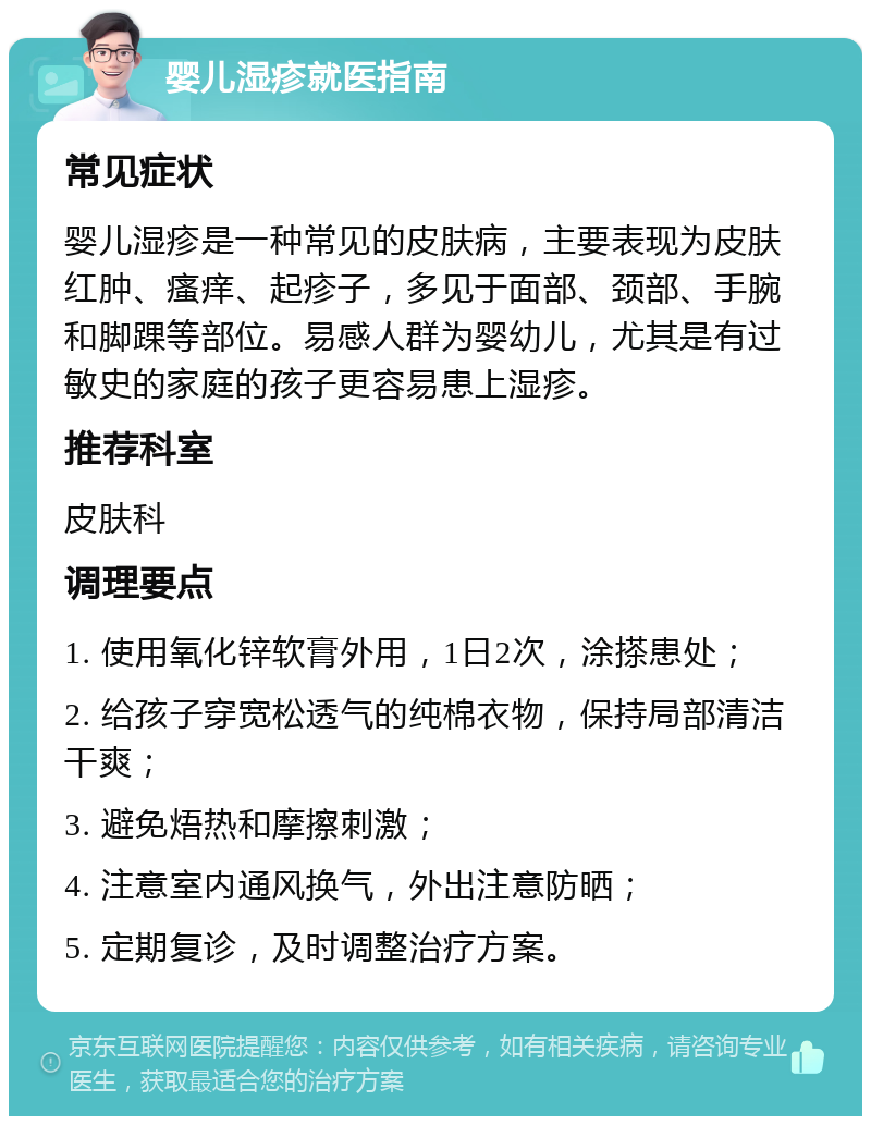 婴儿湿疹就医指南 常见症状 婴儿湿疹是一种常见的皮肤病，主要表现为皮肤红肿、瘙痒、起疹子，多见于面部、颈部、手腕和脚踝等部位。易感人群为婴幼儿，尤其是有过敏史的家庭的孩子更容易患上湿疹。 推荐科室 皮肤科 调理要点 1. 使用氧化锌软膏外用，1日2次，涂搽患处； 2. 给孩子穿宽松透气的纯棉衣物，保持局部清洁干爽； 3. 避免焐热和摩擦刺激； 4. 注意室内通风换气，外出注意防晒； 5. 定期复诊，及时调整治疗方案。