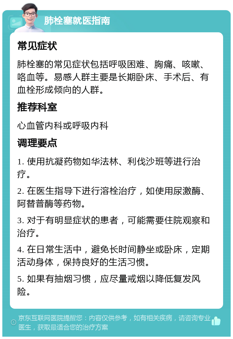 肺栓塞就医指南 常见症状 肺栓塞的常见症状包括呼吸困难、胸痛、咳嗽、咯血等。易感人群主要是长期卧床、手术后、有血栓形成倾向的人群。 推荐科室 心血管内科或呼吸内科 调理要点 1. 使用抗凝药物如华法林、利伐沙班等进行治疗。 2. 在医生指导下进行溶栓治疗，如使用尿激酶、阿替普酶等药物。 3. 对于有明显症状的患者，可能需要住院观察和治疗。 4. 在日常生活中，避免长时间静坐或卧床，定期活动身体，保持良好的生活习惯。 5. 如果有抽烟习惯，应尽量戒烟以降低复发风险。