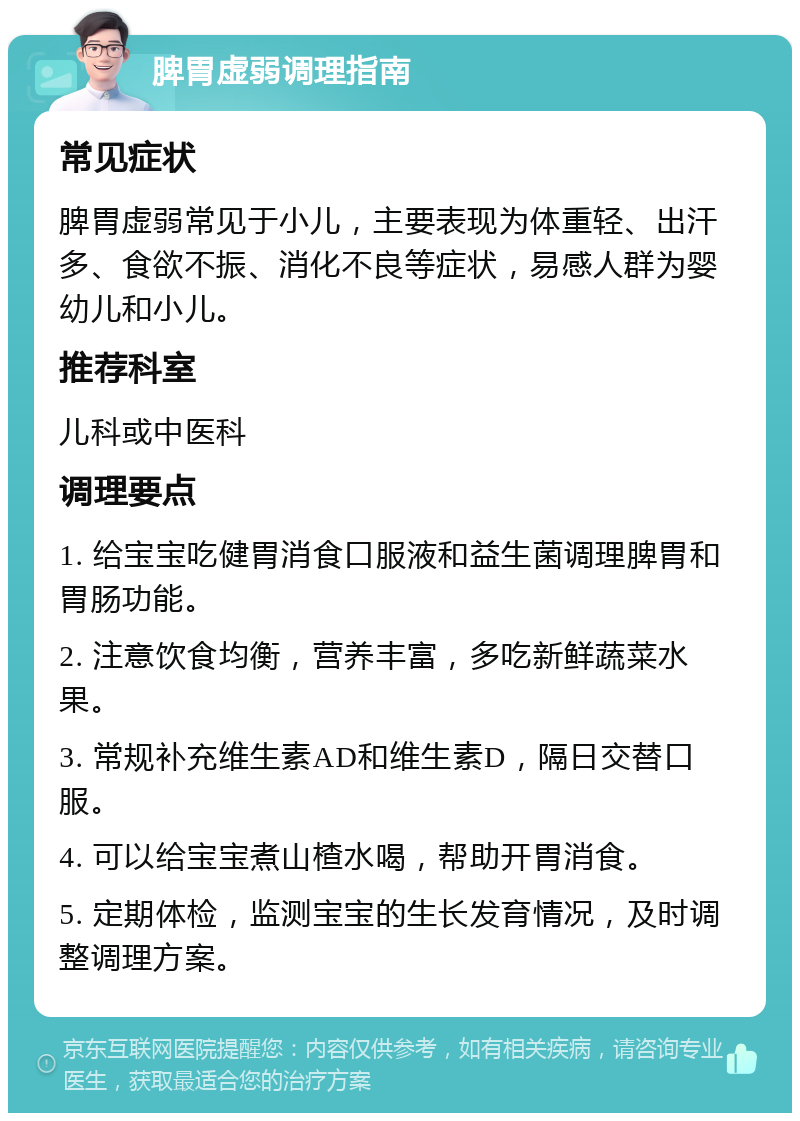 脾胃虚弱调理指南 常见症状 脾胃虚弱常见于小儿，主要表现为体重轻、出汗多、食欲不振、消化不良等症状，易感人群为婴幼儿和小儿。 推荐科室 儿科或中医科 调理要点 1. 给宝宝吃健胃消食口服液和益生菌调理脾胃和胃肠功能。 2. 注意饮食均衡，营养丰富，多吃新鲜蔬菜水果。 3. 常规补充维生素AD和维生素D，隔日交替口服。 4. 可以给宝宝煮山楂水喝，帮助开胃消食。 5. 定期体检，监测宝宝的生长发育情况，及时调整调理方案。