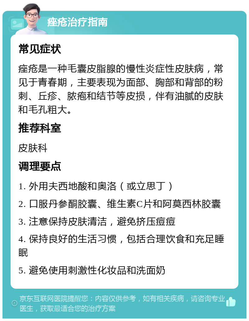 痤疮治疗指南 常见症状 痤疮是一种毛囊皮脂腺的慢性炎症性皮肤病，常见于青春期，主要表现为面部、胸部和背部的粉刺、丘疹、脓疱和结节等皮损，伴有油腻的皮肤和毛孔粗大。 推荐科室 皮肤科 调理要点 1. 外用夫西地酸和奥洛（或立思丁） 2. 口服丹参酮胶囊、维生素C片和阿莫西林胶囊 3. 注意保持皮肤清洁，避免挤压痘痘 4. 保持良好的生活习惯，包括合理饮食和充足睡眠 5. 避免使用刺激性化妆品和洗面奶