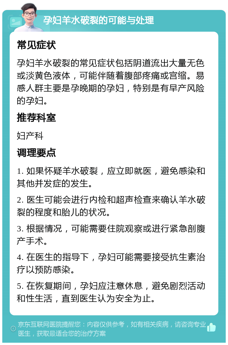 孕妇羊水破裂的可能与处理 常见症状 孕妇羊水破裂的常见症状包括阴道流出大量无色或淡黄色液体，可能伴随着腹部疼痛或宫缩。易感人群主要是孕晚期的孕妇，特别是有早产风险的孕妇。 推荐科室 妇产科 调理要点 1. 如果怀疑羊水破裂，应立即就医，避免感染和其他并发症的发生。 2. 医生可能会进行内检和超声检查来确认羊水破裂的程度和胎儿的状况。 3. 根据情况，可能需要住院观察或进行紧急剖腹产手术。 4. 在医生的指导下，孕妇可能需要接受抗生素治疗以预防感染。 5. 在恢复期间，孕妇应注意休息，避免剧烈活动和性生活，直到医生认为安全为止。