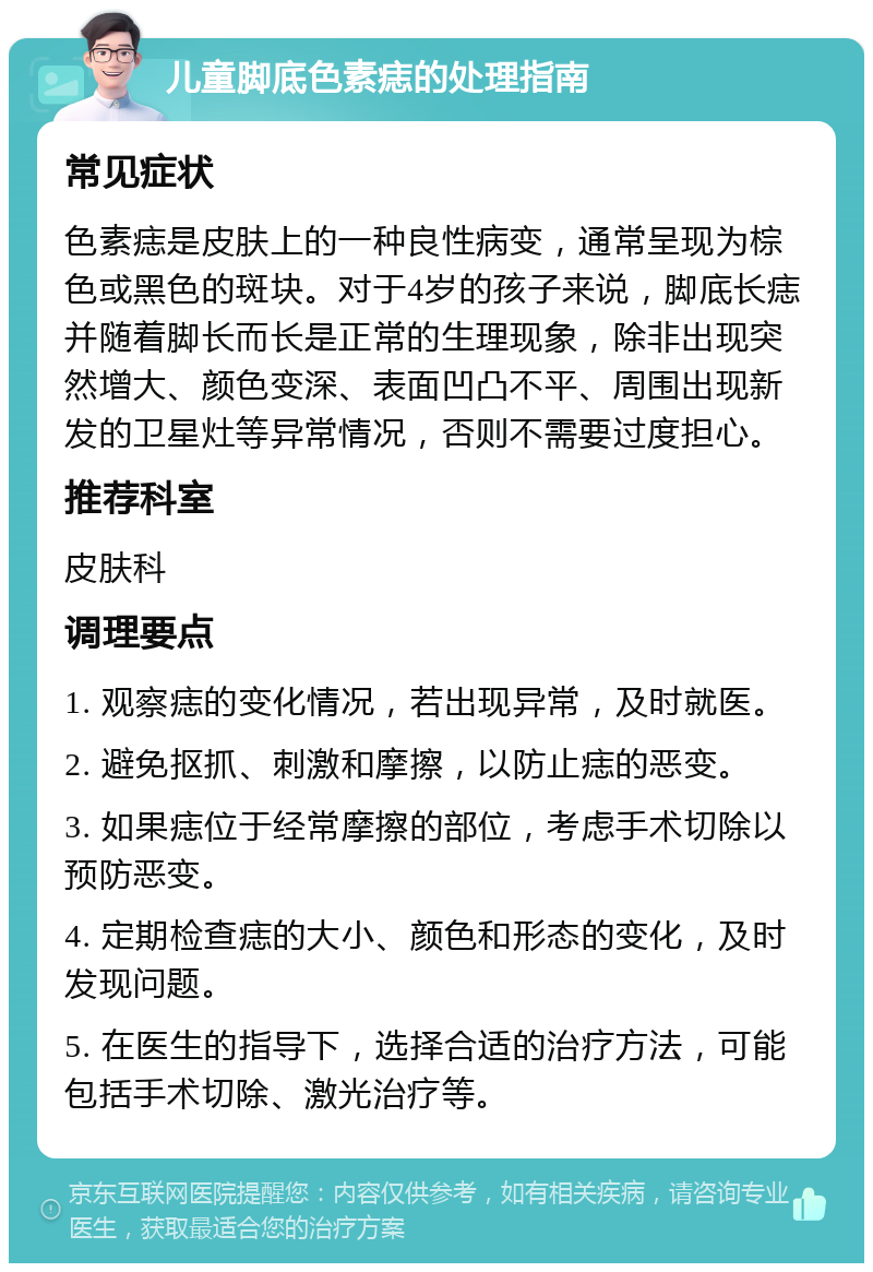 儿童脚底色素痣的处理指南 常见症状 色素痣是皮肤上的一种良性病变，通常呈现为棕色或黑色的斑块。对于4岁的孩子来说，脚底长痣并随着脚长而长是正常的生理现象，除非出现突然增大、颜色变深、表面凹凸不平、周围出现新发的卫星灶等异常情况，否则不需要过度担心。 推荐科室 皮肤科 调理要点 1. 观察痣的变化情况，若出现异常，及时就医。 2. 避免抠抓、刺激和摩擦，以防止痣的恶变。 3. 如果痣位于经常摩擦的部位，考虑手术切除以预防恶变。 4. 定期检查痣的大小、颜色和形态的变化，及时发现问题。 5. 在医生的指导下，选择合适的治疗方法，可能包括手术切除、激光治疗等。