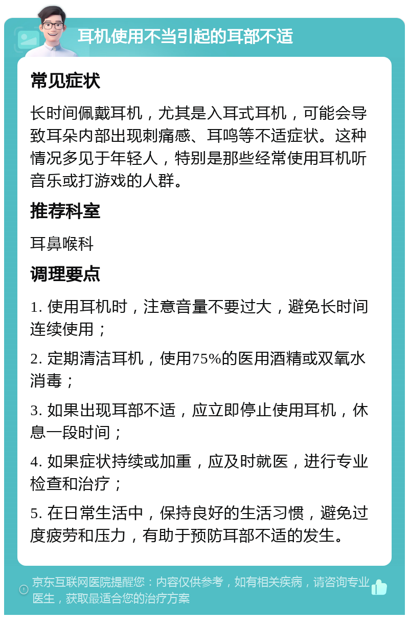 耳机使用不当引起的耳部不适 常见症状 长时间佩戴耳机，尤其是入耳式耳机，可能会导致耳朵内部出现刺痛感、耳鸣等不适症状。这种情况多见于年轻人，特别是那些经常使用耳机听音乐或打游戏的人群。 推荐科室 耳鼻喉科 调理要点 1. 使用耳机时，注意音量不要过大，避免长时间连续使用； 2. 定期清洁耳机，使用75%的医用酒精或双氧水消毒； 3. 如果出现耳部不适，应立即停止使用耳机，休息一段时间； 4. 如果症状持续或加重，应及时就医，进行专业检查和治疗； 5. 在日常生活中，保持良好的生活习惯，避免过度疲劳和压力，有助于预防耳部不适的发生。