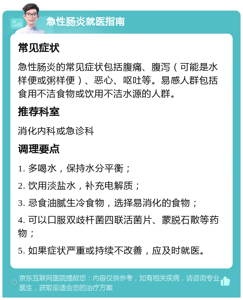 急性肠炎就医指南 常见症状 急性肠炎的常见症状包括腹痛、腹泻（可能是水样便或粥样便）、恶心、呕吐等。易感人群包括食用不洁食物或饮用不洁水源的人群。 推荐科室 消化内科或急诊科 调理要点 1. 多喝水，保持水分平衡； 2. 饮用淡盐水，补充电解质； 3. 忌食油腻生冷食物，选择易消化的食物； 4. 可以口服双歧杆菌四联活菌片、蒙脱石散等药物； 5. 如果症状严重或持续不改善，应及时就医。