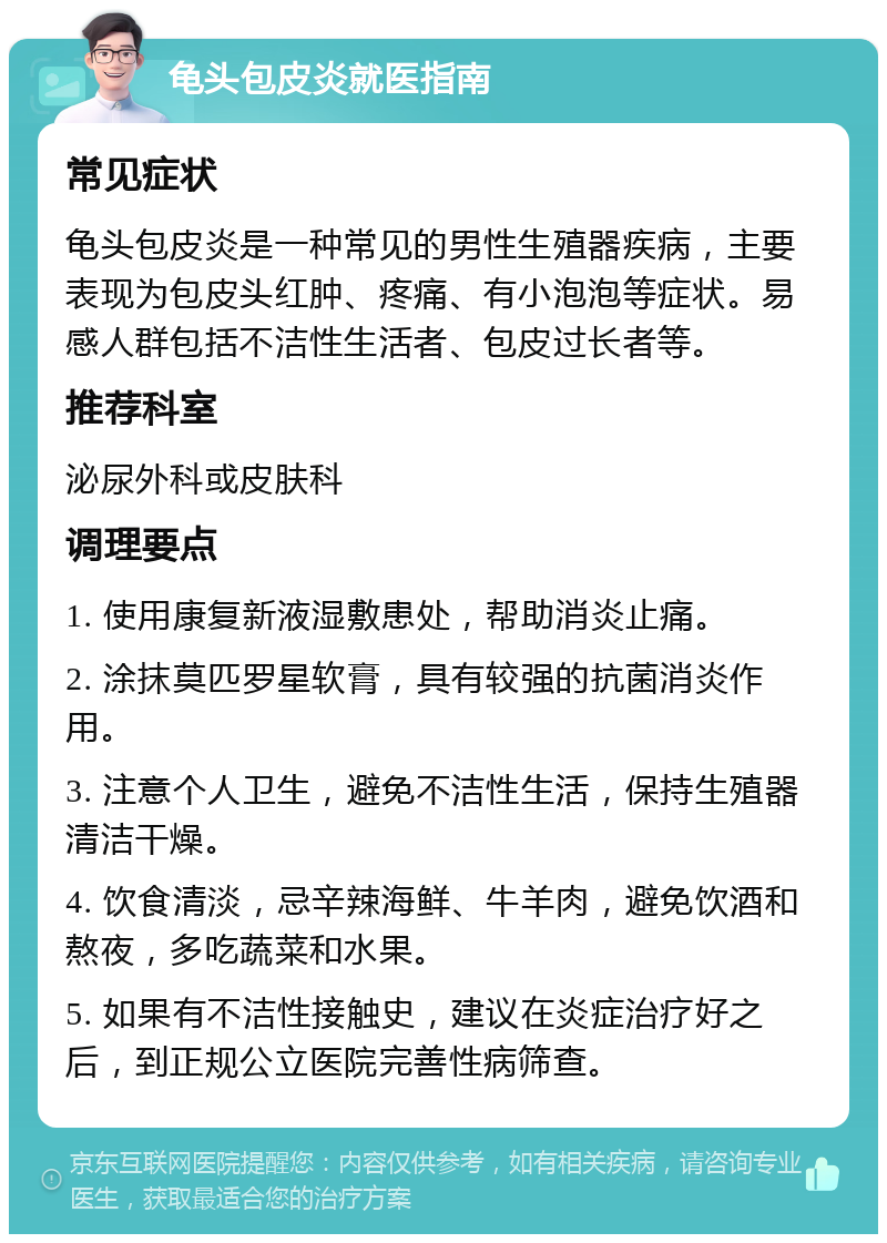 龟头包皮炎就医指南 常见症状 龟头包皮炎是一种常见的男性生殖器疾病，主要表现为包皮头红肿、疼痛、有小泡泡等症状。易感人群包括不洁性生活者、包皮过长者等。 推荐科室 泌尿外科或皮肤科 调理要点 1. 使用康复新液湿敷患处，帮助消炎止痛。 2. 涂抹莫匹罗星软膏，具有较强的抗菌消炎作用。 3. 注意个人卫生，避免不洁性生活，保持生殖器清洁干燥。 4. 饮食清淡，忌辛辣海鲜、牛羊肉，避免饮酒和熬夜，多吃蔬菜和水果。 5. 如果有不洁性接触史，建议在炎症治疗好之后，到正规公立医院完善性病筛查。