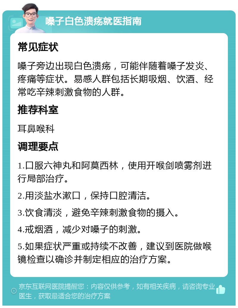 嗓子白色溃疡就医指南 常见症状 嗓子旁边出现白色溃疡，可能伴随着嗓子发炎、疼痛等症状。易感人群包括长期吸烟、饮酒、经常吃辛辣刺激食物的人群。 推荐科室 耳鼻喉科 调理要点 1.口服六神丸和阿莫西林，使用开喉剑喷雾剂进行局部治疗。 2.用淡盐水漱口，保持口腔清洁。 3.饮食清淡，避免辛辣刺激食物的摄入。 4.戒烟酒，减少对嗓子的刺激。 5.如果症状严重或持续不改善，建议到医院做喉镜检查以确诊并制定相应的治疗方案。