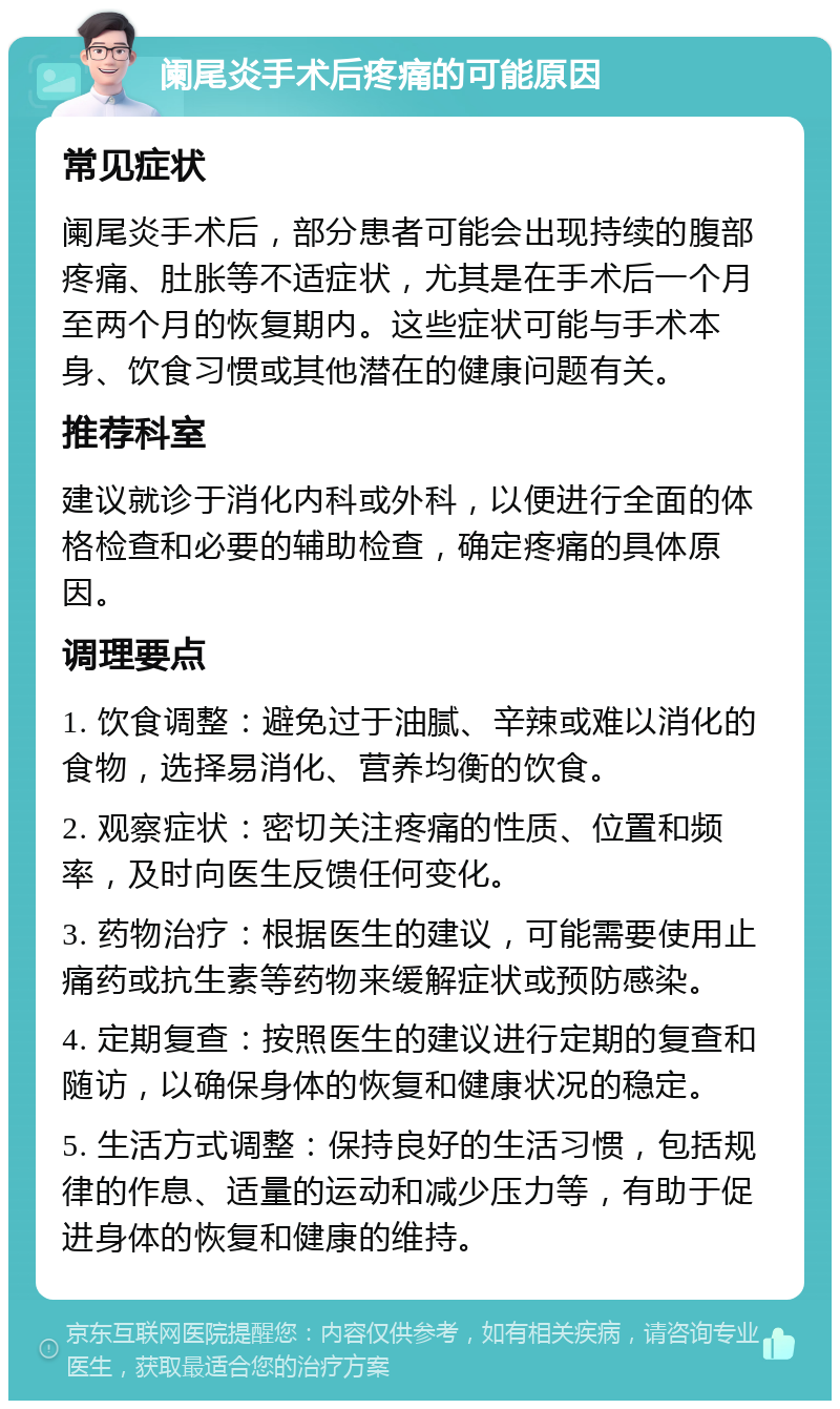 阑尾炎手术后疼痛的可能原因 常见症状 阑尾炎手术后，部分患者可能会出现持续的腹部疼痛、肚胀等不适症状，尤其是在手术后一个月至两个月的恢复期内。这些症状可能与手术本身、饮食习惯或其他潜在的健康问题有关。 推荐科室 建议就诊于消化内科或外科，以便进行全面的体格检查和必要的辅助检查，确定疼痛的具体原因。 调理要点 1. 饮食调整：避免过于油腻、辛辣或难以消化的食物，选择易消化、营养均衡的饮食。 2. 观察症状：密切关注疼痛的性质、位置和频率，及时向医生反馈任何变化。 3. 药物治疗：根据医生的建议，可能需要使用止痛药或抗生素等药物来缓解症状或预防感染。 4. 定期复查：按照医生的建议进行定期的复查和随访，以确保身体的恢复和健康状况的稳定。 5. 生活方式调整：保持良好的生活习惯，包括规律的作息、适量的运动和减少压力等，有助于促进身体的恢复和健康的维持。