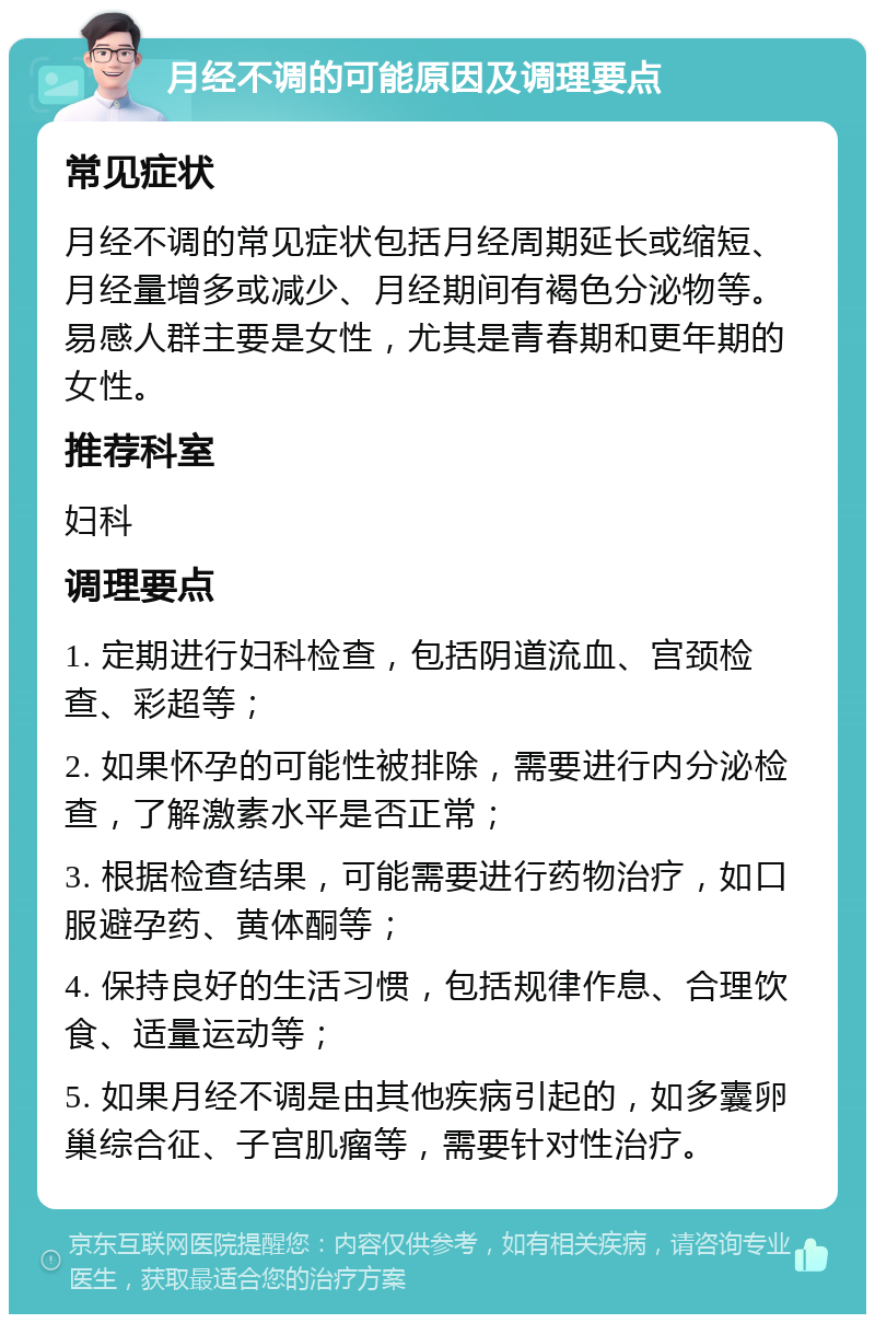 月经不调的可能原因及调理要点 常见症状 月经不调的常见症状包括月经周期延长或缩短、月经量增多或减少、月经期间有褐色分泌物等。易感人群主要是女性，尤其是青春期和更年期的女性。 推荐科室 妇科 调理要点 1. 定期进行妇科检查，包括阴道流血、宫颈检查、彩超等； 2. 如果怀孕的可能性被排除，需要进行内分泌检查，了解激素水平是否正常； 3. 根据检查结果，可能需要进行药物治疗，如口服避孕药、黄体酮等； 4. 保持良好的生活习惯，包括规律作息、合理饮食、适量运动等； 5. 如果月经不调是由其他疾病引起的，如多囊卵巢综合征、子宫肌瘤等，需要针对性治疗。