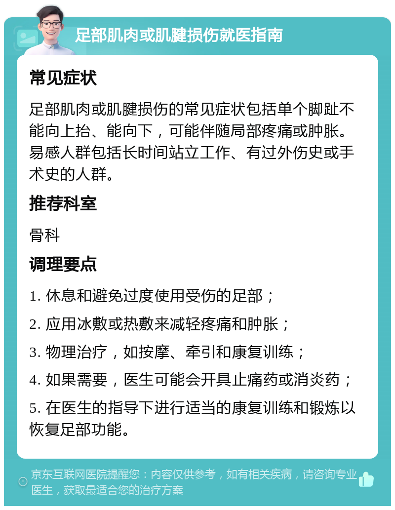 足部肌肉或肌腱损伤就医指南 常见症状 足部肌肉或肌腱损伤的常见症状包括单个脚趾不能向上抬、能向下，可能伴随局部疼痛或肿胀。易感人群包括长时间站立工作、有过外伤史或手术史的人群。 推荐科室 骨科 调理要点 1. 休息和避免过度使用受伤的足部； 2. 应用冰敷或热敷来减轻疼痛和肿胀； 3. 物理治疗，如按摩、牵引和康复训练； 4. 如果需要，医生可能会开具止痛药或消炎药； 5. 在医生的指导下进行适当的康复训练和锻炼以恢复足部功能。