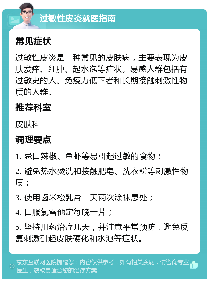 过敏性皮炎就医指南 常见症状 过敏性皮炎是一种常见的皮肤病，主要表现为皮肤发痒、红肿、起水泡等症状。易感人群包括有过敏史的人、免疫力低下者和长期接触刺激性物质的人群。 推荐科室 皮肤科 调理要点 1. 忌口辣椒、鱼虾等易引起过敏的食物； 2. 避免热水烫洗和接触肥皂、洗衣粉等刺激性物质； 3. 使用卤米松乳膏一天两次涂抹患处； 4. 口服氯雷他定每晚一片； 5. 坚持用药治疗几天，并注意平常预防，避免反复刺激引起皮肤硬化和水泡等症状。