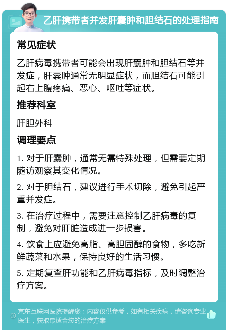 乙肝携带者并发肝囊肿和胆结石的处理指南 常见症状 乙肝病毒携带者可能会出现肝囊肿和胆结石等并发症，肝囊肿通常无明显症状，而胆结石可能引起右上腹疼痛、恶心、呕吐等症状。 推荐科室 肝胆外科 调理要点 1. 对于肝囊肿，通常无需特殊处理，但需要定期随访观察其变化情况。 2. 对于胆结石，建议进行手术切除，避免引起严重并发症。 3. 在治疗过程中，需要注意控制乙肝病毒的复制，避免对肝脏造成进一步损害。 4. 饮食上应避免高脂、高胆固醇的食物，多吃新鲜蔬菜和水果，保持良好的生活习惯。 5. 定期复查肝功能和乙肝病毒指标，及时调整治疗方案。