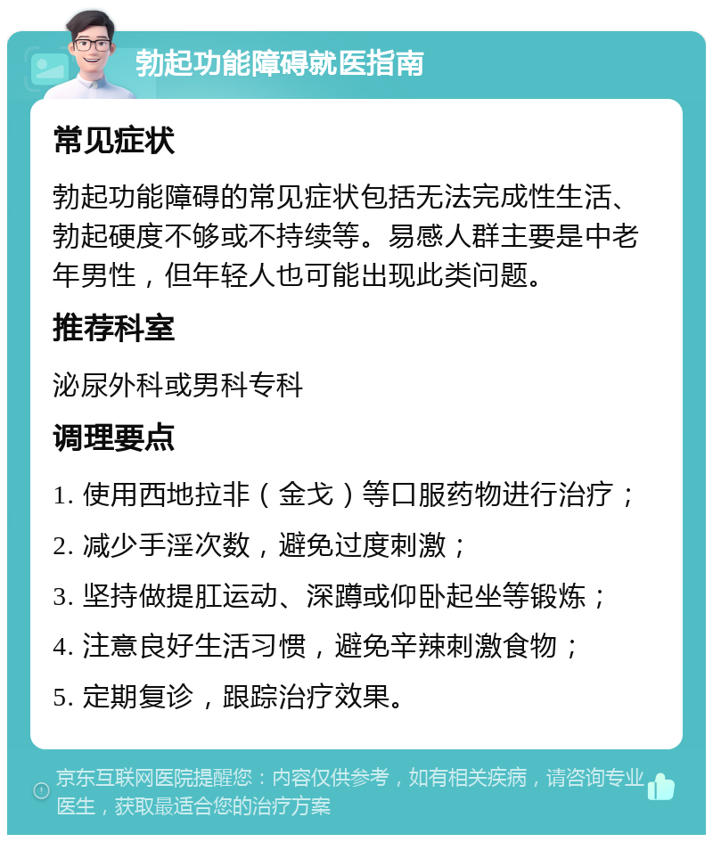 勃起功能障碍就医指南 常见症状 勃起功能障碍的常见症状包括无法完成性生活、勃起硬度不够或不持续等。易感人群主要是中老年男性，但年轻人也可能出现此类问题。 推荐科室 泌尿外科或男科专科 调理要点 1. 使用西地拉非（金戈）等口服药物进行治疗； 2. 减少手淫次数，避免过度刺激； 3. 坚持做提肛运动、深蹲或仰卧起坐等锻炼； 4. 注意良好生活习惯，避免辛辣刺激食物； 5. 定期复诊，跟踪治疗效果。