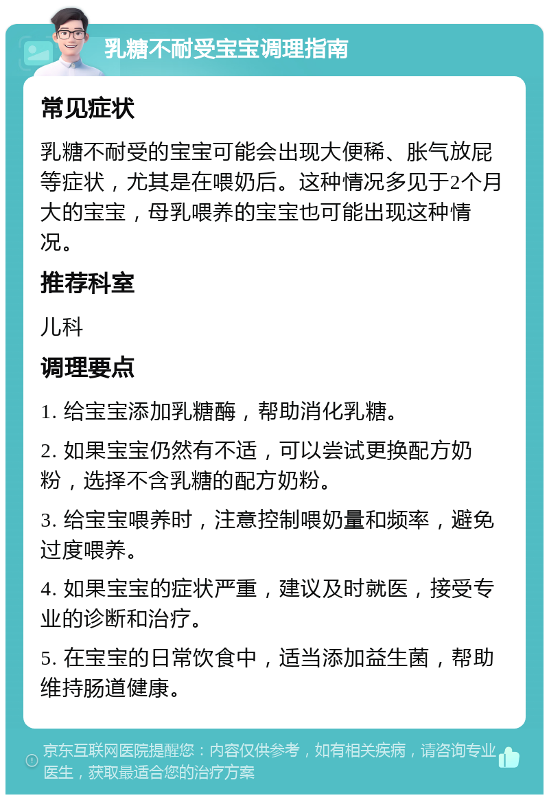 乳糖不耐受宝宝调理指南 常见症状 乳糖不耐受的宝宝可能会出现大便稀、胀气放屁等症状，尤其是在喂奶后。这种情况多见于2个月大的宝宝，母乳喂养的宝宝也可能出现这种情况。 推荐科室 儿科 调理要点 1. 给宝宝添加乳糖酶，帮助消化乳糖。 2. 如果宝宝仍然有不适，可以尝试更换配方奶粉，选择不含乳糖的配方奶粉。 3. 给宝宝喂养时，注意控制喂奶量和频率，避免过度喂养。 4. 如果宝宝的症状严重，建议及时就医，接受专业的诊断和治疗。 5. 在宝宝的日常饮食中，适当添加益生菌，帮助维持肠道健康。