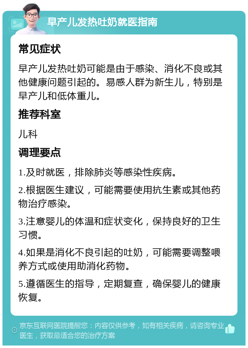 早产儿发热吐奶就医指南 常见症状 早产儿发热吐奶可能是由于感染、消化不良或其他健康问题引起的。易感人群为新生儿，特别是早产儿和低体重儿。 推荐科室 儿科 调理要点 1.及时就医，排除肺炎等感染性疾病。 2.根据医生建议，可能需要使用抗生素或其他药物治疗感染。 3.注意婴儿的体温和症状变化，保持良好的卫生习惯。 4.如果是消化不良引起的吐奶，可能需要调整喂养方式或使用助消化药物。 5.遵循医生的指导，定期复查，确保婴儿的健康恢复。