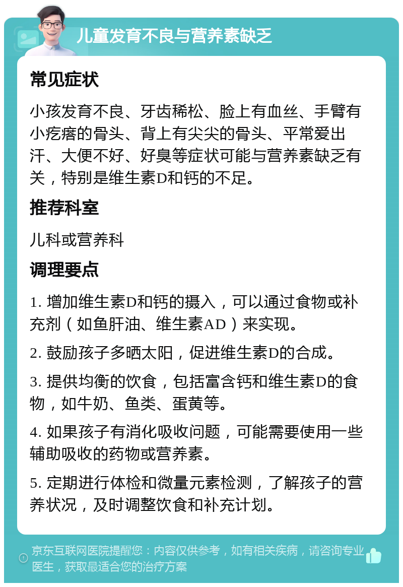 儿童发育不良与营养素缺乏 常见症状 小孩发育不良、牙齿稀松、脸上有血丝、手臂有小疙瘩的骨头、背上有尖尖的骨头、平常爱出汗、大便不好、好臭等症状可能与营养素缺乏有关，特别是维生素D和钙的不足。 推荐科室 儿科或营养科 调理要点 1. 增加维生素D和钙的摄入，可以通过食物或补充剂（如鱼肝油、维生素AD）来实现。 2. 鼓励孩子多晒太阳，促进维生素D的合成。 3. 提供均衡的饮食，包括富含钙和维生素D的食物，如牛奶、鱼类、蛋黄等。 4. 如果孩子有消化吸收问题，可能需要使用一些辅助吸收的药物或营养素。 5. 定期进行体检和微量元素检测，了解孩子的营养状况，及时调整饮食和补充计划。