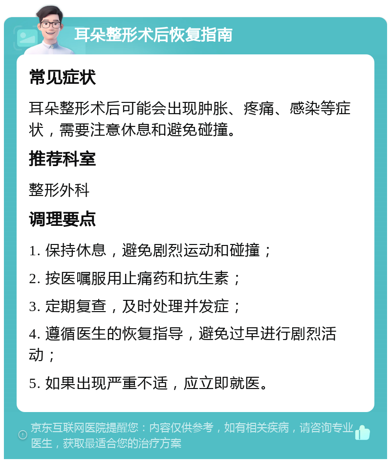 耳朵整形术后恢复指南 常见症状 耳朵整形术后可能会出现肿胀、疼痛、感染等症状，需要注意休息和避免碰撞。 推荐科室 整形外科 调理要点 1. 保持休息，避免剧烈运动和碰撞； 2. 按医嘱服用止痛药和抗生素； 3. 定期复查，及时处理并发症； 4. 遵循医生的恢复指导，避免过早进行剧烈活动； 5. 如果出现严重不适，应立即就医。