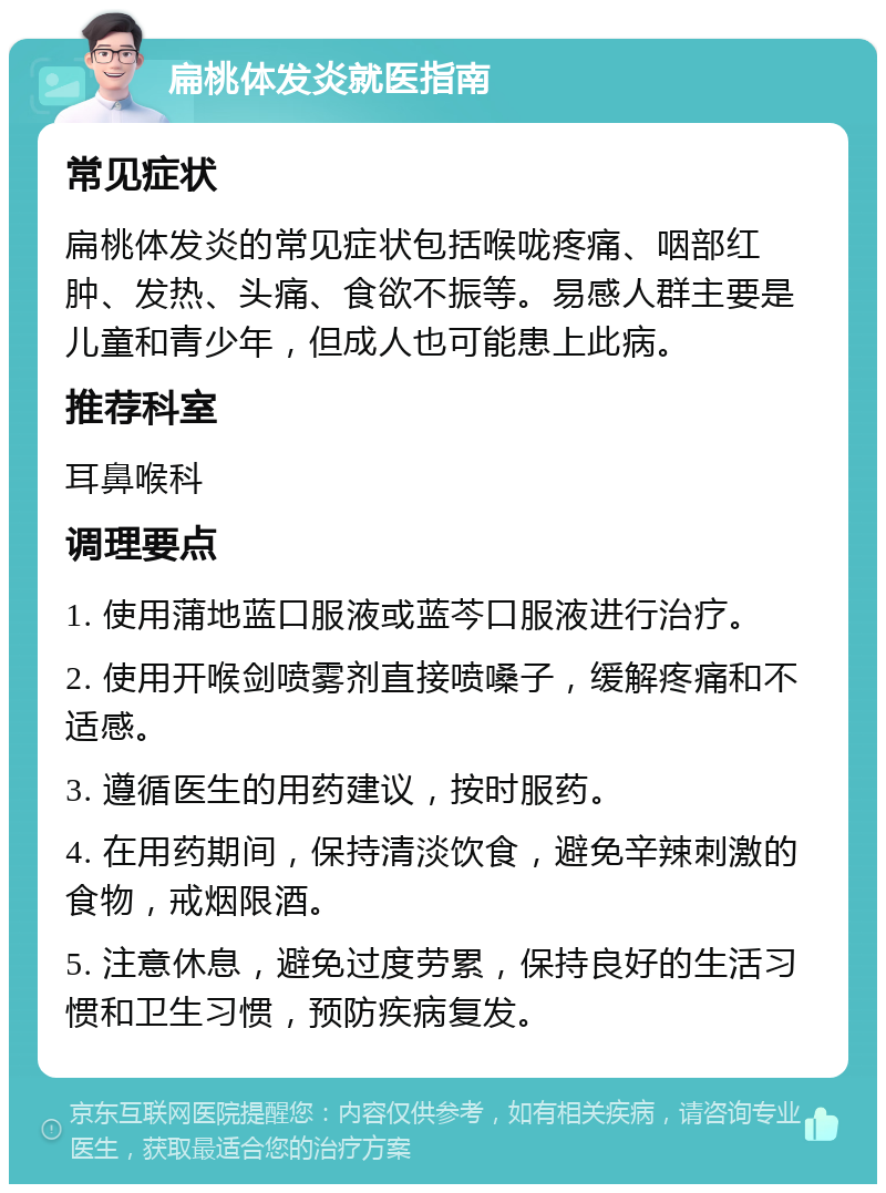 扁桃体发炎就医指南 常见症状 扁桃体发炎的常见症状包括喉咙疼痛、咽部红肿、发热、头痛、食欲不振等。易感人群主要是儿童和青少年，但成人也可能患上此病。 推荐科室 耳鼻喉科 调理要点 1. 使用蒲地蓝口服液或蓝芩口服液进行治疗。 2. 使用开喉剑喷雾剂直接喷嗓子，缓解疼痛和不适感。 3. 遵循医生的用药建议，按时服药。 4. 在用药期间，保持清淡饮食，避免辛辣刺激的食物，戒烟限酒。 5. 注意休息，避免过度劳累，保持良好的生活习惯和卫生习惯，预防疾病复发。