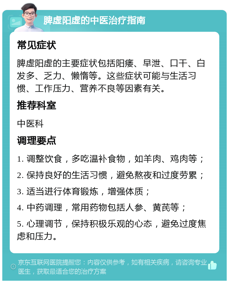 脾虚阳虚的中医治疗指南 常见症状 脾虚阳虚的主要症状包括阳痿、早泄、口干、白发多、乏力、懒惰等。这些症状可能与生活习惯、工作压力、营养不良等因素有关。 推荐科室 中医科 调理要点 1. 调整饮食，多吃温补食物，如羊肉、鸡肉等； 2. 保持良好的生活习惯，避免熬夜和过度劳累； 3. 适当进行体育锻炼，增强体质； 4. 中药调理，常用药物包括人参、黄芪等； 5. 心理调节，保持积极乐观的心态，避免过度焦虑和压力。