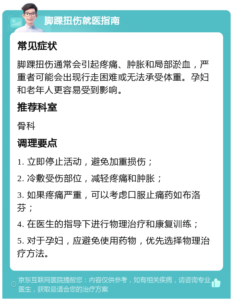 脚踝扭伤就医指南 常见症状 脚踝扭伤通常会引起疼痛、肿胀和局部淤血，严重者可能会出现行走困难或无法承受体重。孕妇和老年人更容易受到影响。 推荐科室 骨科 调理要点 1. 立即停止活动，避免加重损伤； 2. 冷敷受伤部位，减轻疼痛和肿胀； 3. 如果疼痛严重，可以考虑口服止痛药如布洛芬； 4. 在医生的指导下进行物理治疗和康复训练； 5. 对于孕妇，应避免使用药物，优先选择物理治疗方法。