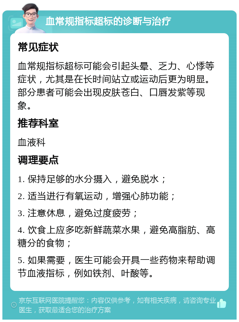 血常规指标超标的诊断与治疗 常见症状 血常规指标超标可能会引起头晕、乏力、心悸等症状，尤其是在长时间站立或运动后更为明显。部分患者可能会出现皮肤苍白、口唇发紫等现象。 推荐科室 血液科 调理要点 1. 保持足够的水分摄入，避免脱水； 2. 适当进行有氧运动，增强心肺功能； 3. 注意休息，避免过度疲劳； 4. 饮食上应多吃新鲜蔬菜水果，避免高脂肪、高糖分的食物； 5. 如果需要，医生可能会开具一些药物来帮助调节血液指标，例如铁剂、叶酸等。