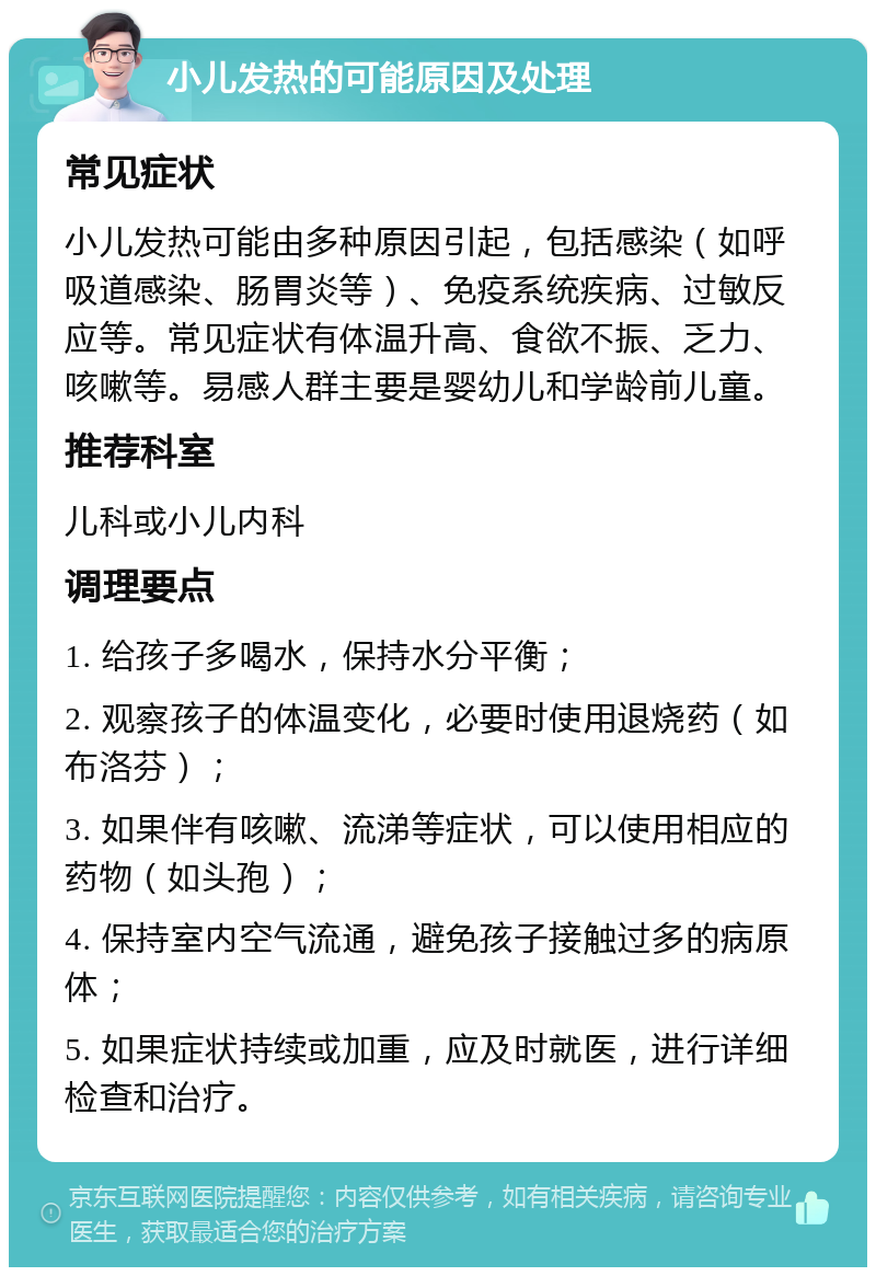 小儿发热的可能原因及处理 常见症状 小儿发热可能由多种原因引起，包括感染（如呼吸道感染、肠胃炎等）、免疫系统疾病、过敏反应等。常见症状有体温升高、食欲不振、乏力、咳嗽等。易感人群主要是婴幼儿和学龄前儿童。 推荐科室 儿科或小儿内科 调理要点 1. 给孩子多喝水，保持水分平衡； 2. 观察孩子的体温变化，必要时使用退烧药（如布洛芬）； 3. 如果伴有咳嗽、流涕等症状，可以使用相应的药物（如头孢）； 4. 保持室内空气流通，避免孩子接触过多的病原体； 5. 如果症状持续或加重，应及时就医，进行详细检查和治疗。